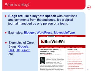What is a blog?

   Blogs are like a keynote speech with questions
    and comments from the audience. It’s a digital
    journal managed by one person or a team.

   Examples: Blogger, WordPress, MoveableType


   Examples of Corp.
    Blogs: Google,
    Dell, HP, Xerox,
    etc.



                                                     17
 