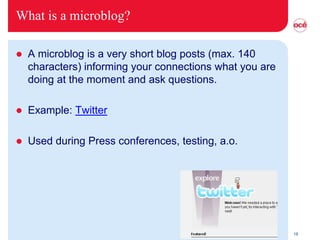 What is a microblog?

   A microblog is a very short blog posts (max. 140
    characters) informing your connections what you are
    doing at the moment and ask questions.

   Example: Twitter

   Used during Press conferences, testing, a.o.




                                                          18
 