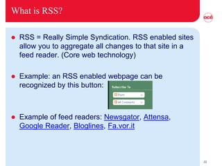 What is RSS?

   RSS = Really Simple Syndication. RSS enabled sites
    allow you to aggregate all changes to that site in a
    feed reader. (Core web technology)

   Example: an RSS enabled webpage can be
    recognized by this button:



   Example of feed readers: Newsgator, Attensa,
    Google Reader, Bloglines, Fa.vor.it



                                                           22
 