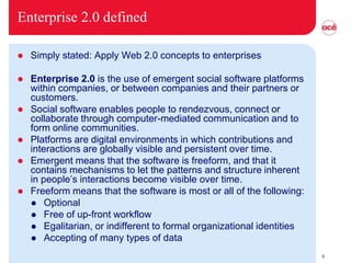 Enterprise 2.0 defined

   Simply stated: Apply Web 2.0 concepts to enterprises

   Enterprise 2.0 is the use of emergent social software platforms
    within companies, or between companies and their partners or
    customers.
   Social software enables people to rendezvous, connect or
    collaborate through computer-mediated communication and to
    form online communities.
   Platforms are digital environments in which contributions and
    interactions are globally visible and persistent over time.
   Emergent means that the software is freeform, and that it
    contains mechanisms to let the patterns and structure inherent
    in people’s interactions become visible over time.
   Freeform means that the software is most or all of the following:
     Optional
     Free of up-front workflow
     Egalitarian, or indifferent to formal organizational identities
     Accepting of many types of data

                                                                        8
 