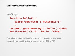 JavaScript
function hello() {
alert("Bem-vindo à Wikipédia");
}
document.getElementById("hello").addEv
entListener("click", hello, false);
Com ela é possível a aplicação de efeitos, realização de operações
matemáticas, modificações de elementos do HTML e CSS.
 