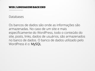 Databases
Os bancos de dados são onde as informações são
armazenadas. No caso de um site e mais
especificamente do WordPress, todo o conteúdo do
site, posts, links, dados de usuários, são armazenados
no banco de dados. O banco de dados utilizado pelo
WordPress é o: MySQL
 