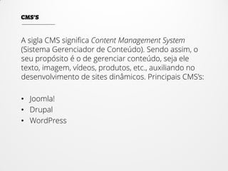 A sigla CMS significa Content Management System
(Sistema Gerenciador de Conteúdo). Sendo assim, o
seu propósito é o de gerenciar conteúdo, seja ele
texto, imagem, vídeos, produtos, etc., auxiliando no
desenvolvimento de sites dinâmicos. Principais CMS’s:
• Joomla!
• Drupal
• WordPress
 