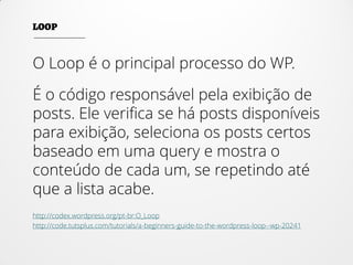 O Loop é o principal processo do WP.
É o código responsável pela exibição de
posts. Ele verifica se há posts disponíveis
para exibição, seleciona os posts certos
baseado em uma query e mostra o
conteúdo de cada um, se repetindo até
que a lista acabe.
http://codex.wordpress.org/pt-br:O_Loop
http://code.tutsplus.com/tutorials/a-beginners-guide-to-the-wordpress-loop--wp-20241
 