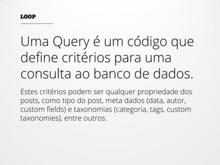 Uma Query é um código que
define critérios para uma
consulta ao banco de dados.
Estes critérios podem ser qualquer propriedade dos
posts, como tipo do post, meta dados (data, autor,
custom fields) e taxonomias (categoria, tags, custom
taxonomies), entre outros.
 