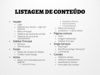 • Header
– Logo
– Rastreie seu veículo - Login do
Sistema
– Menu Principal
– Telefone da central de vendas
– Telefone da central de
rastreamento
• Sidebar Principal
– Serviços
– Últimos posts
• Footer
– Dados de contato AC Global
– Crédito Haste Design
• Home
– Boxes com chamadas para as
páginas
• Central 24 horas,
• Assistência Técnica,
• Posicionamento,
• Pronta Resposta
– Boxes de Serviços
– Jumbotron + Call to Action
• Páginas comuns
– Texto
– Imagem destacada
– Sidebar Principal
• Single Serviços
– Descrição
– Benefícios (antigo “Serviços”)
– Contrate já!
• Contato
– Telefone vendas
– Telefone rastreamento
– Atendimento Online
– Formulário de contato
 