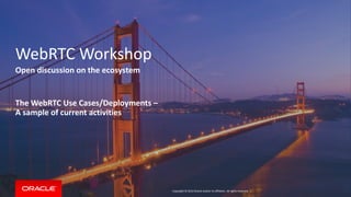 Copyright © 2014 Oracle and/or its affiliates. All rights reserved. | 
WebRTC Workshop 
Open discussion on the ecosystem 
The WebRTC Use Cases/Deployments – 
A sample of current activities  