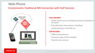 Copyright © 2014 Oracle and/or its affiliates. All rights reserved. | 
Web-Phone 
Environments: Traditional IMS Connection with VoIP Services 
•User benefits 
–Allows remote access to telephony features anywhere in the world 
–Easy alternative when phone is lost/dead 
–Avoid roaming or multi-SIM use 
•CSP benefits 
–Differentiating feature 
–Increases usage of CSP’s network 
–Potential new revenue  