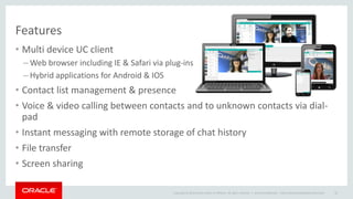 Copyright © 2014 Oracle and/or its affiliates. All rights reserved. | 
Features 
•Multi device UC client 
–Web browser including IE & Safari via plug-ins 
–Hybrid applications for Android & IOS 
•Contact list management & presence 
•Voice & video calling between contacts and to unknown contacts via dial- pad 
•Instant messaging with remote storage of chat history 
•File transfer 
•Screen sharing 
Oracle Confidential – Internal/Restricted/Highly Restricted 
22  