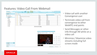 Copyright © 2014 Oracle and/or its affiliates. All rights reserved. | 
Features: Video Call From Webmail 
•Video call with another Convergence user 
•Terminate video call from convergence to other WebRTC end points 
•Send Messages or other info through IM while on a video call 
•Minimize / Maximize video streams including full screen mode  