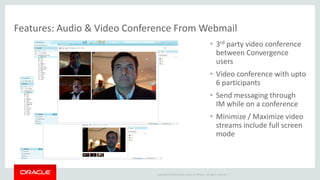 Copyright © 2014 Oracle and/or its affiliates. All rights reserved. | 
Features: Audio & Video Conference From Webmail 
•3rd party video conference between Convergence users 
•Video conference with upto 6 participants 
•Send messaging through IM while on a conference 
•Minimize / Maximize video streams include full screen mode  
