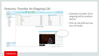 Copyright © 2014 Oracle and/or its affiliates. All rights reserved. | 
Features: Transfer An Ongoing Call 
•Seamless transfer of an ongoing call to another device 
•Pick up call without any loss of media  