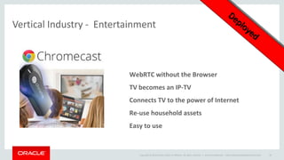 Copyright © 2014 Oracle and/or its affiliates. All rights reserved. | 
Oracle Confidential – Internal/Restricted/Highly Restricted 
30 
Vertical Industry - Entertainment 
WebRTC without the Browser 
TV becomes an IP-TV 
Connects TV to the power of Internet 
Re-use household assets 
Easy to use  