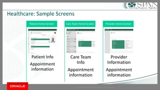 Copyright © 2014 Oracle and/or its affiliates. All rights reserved. | 
Healthcare: Sample Screens 
Patient Info 
Appointment information 
Patient Home Screen 
Care Team Info 
Appointment information 
Care Team Home Screen 
Provider Information 
Appointment information 
Provider Home Screen  