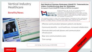 Copyright © 2014 Oracle and/or its affiliates. All rights reserved. | 
Vertical Industry Healthcare 
Benefits/News 
Effective communication between patient and doctor 
Community benefits - rural healthcare, increased collaboration 
Eliminate desk and wall phones and communication infrastructure 
Near zero communications costs 
Time savings 
Cost Savings: Overall savings of $2M-$20M 
http://stcblog.com/2012/10/31/healthcare-disruption-webrtc/?goback=%2Egde_4677426_member_180792367#%21 
32  