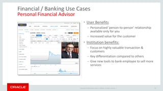 Copyright © 2014 Oracle and/or its affiliates. All rights reserved. | 
Financial / Banking Use Cases Personal Financial Advisor 
•User Benefits 
–Personalized 'person-to-person’ relationship available only for you 
–Increased value for the customer 
•Institution benefits: 
–Focus on highly valuable transaction & customers 
–Key differentiation compared to others 
–Give new tools to bank employee to sell more services 
33  