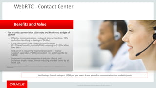 Copyright © 2014 Oracle and/or its affiliates. All rights reserved. | 
WebRTC : Contact Center 
•For a contact center with 1000 seats and Marketing budget of $100M 
–Effective communication = reduced interaction time. 15% reduction resulting in savings of $6.6M 
–Save on network and contact center licenses ($120/seat/month), initially 720K ramping to $1.15M after two years 
–Reduction in recurring maintenance costs – license support, upgrades, PSTN connection etc. estimated to be $400K 
–Improved customer experience reduces churn, and increases loyalty rates, hence reducing market spend by at least 10% 
*Source: Interactive Experience 2.0, Transformation of customer experience with web based real time experience 
Benefits and Value 
Cost Savings: Overall savings of $17M per year over a 5 year period on communication and marketing costs  
