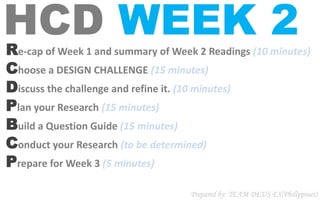 HCD WEEK 2Re-cap of Week 1 and summary of Week 2 Readings (10 minutes)
Choose a DESIGN CHALLENGE (15 minutes)
Discuss the challenge and refine it. (10 minutes)
Plan your Research (15 minutes)
Build a Question Guide (15 minutes)
Conduct your Research (to be determined)
Prepare for Week 3 (5 minutes)
Prepared by: TEAM DEUS EX(Philippines)
 