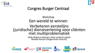 Congres Burger Centraal
Workshop
Een wereld te winnen
Verbeteren eerstelijns
(juridische) dienstverlening voor cliënten
met multiproblematiek
Hilde Nabarro-Wouters (Het Juridisch Loket)
Maaike Keesen (Hogeschool Utrecht)
 