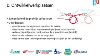 D. Ontwikkelwerkplaatsen
• Samen lerend de praktijk verbeteren
• OWP beoogt:
- praktijk- en ervaringskennis openbaar te maken
- deze kennis te verrijken met nieuwe input (met resultaten van
wetenschappelijk onderzoek, andere best practices, methodiek)
- deze kennis te bewerken en te vergroten
- deze kennis over te brengen naar andere praktijken en het onderwijs
 