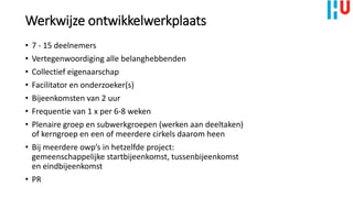 • 7 - 15 deelnemers
• Vertegenwoordiging alle belanghebbenden
• Collectief eigenaarschap
• Facilitator en onderzoeker(s)
• Bijeenkomsten van 2 uur
• Frequentie van 1 x per 6-8 weken
• Plenaire groep en subwerkgroepen (werken aan deeltaken)
of kerngroep en een of meerdere cirkels daarom heen
• Bij meerdere owp’s in hetzelfde project:
gemeenschappelijke startbijeenkomst, tussenbijeenkomst
en eindbijeenkomst
• PR
Werkwijze ontwikkelwerkplaats
 