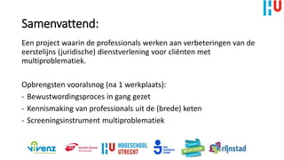 Samenvattend:
Een project waarin de professionals werken aan verbeteringen van de
eerstelijns (juridische) dienstverlening voor cliënten met
multiproblematiek.
Opbrengsten vooralsnog (na 1 werkplaats):
- Bewustwordingsproces in gang gezet
- Kennismaking van professionals uit de (brede) keten
- Screeningsinstrument multiproblematiek
 