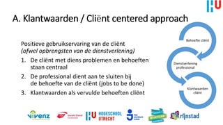 A. Klantwaarden / Cliënt centered approach
Positieve gebruikservaring van de cliënt
(ofwel opbrengsten van de dienstverlening)
1. De cliënt met diens problemen en behoeften
staan centraal
2. De professional dient aan te sluiten bij
de behoefte van de cliënt (jobs to be done)
3. Klantwaarden als vervulde behoeften cliënt
Behoefte cliënt
Dienstverlening
professional
Klantwaarden
cliënt
 