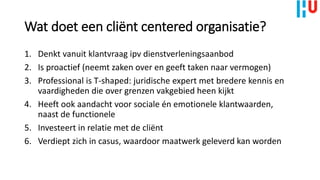 Wat doet een cliënt centered organisatie?
1. Denkt vanuit klantvraag ipv dienstverleningsaanbod
2. Is proactief (neemt zaken over en geeft taken naar vermogen)
3. Professional is T-shaped: juridische expert met bredere kennis en
vaardigheden die over grenzen vakgebied heen kijkt
4. Heeft ook aandacht voor sociale én emotionele klantwaarden,
naast de functionele
5. Investeert in relatie met de cliënt
6. Verdiept zich in casus, waardoor maatwerk geleverd kan worden
 