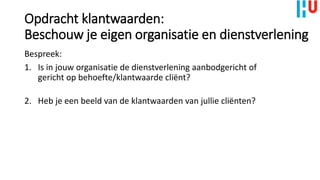 Opdracht klantwaarden:
Beschouw je eigen organisatie en dienstverlening
Bespreek:
1. Is in jouw organisatie de dienstverlening aanbodgericht of
gericht op behoefte/klantwaarde cliënt?
2. Heb je een beeld van de klantwaarden van jullie cliënten?
 