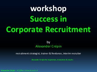 workshop
Success in
Corporate Recruitment
by
Alexander Crépin
recruitment strategist, trainer & freelance, interim recruiter
Alexander Crépin for inspiration, innovation & results
Alexander Crépin AC@Recruitmentcoach.nl
 
