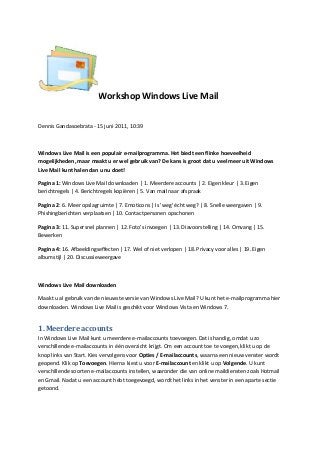 Workshop Windows Live Mail
Dennis Gandasoebrata - 15 juni 2011, 10:39
Windows Live Mail is een populair e-mailprogramma. Het biedt een flinke hoeveelheid
mogelijkheden, maar maakt u er wel gebruik van? De kans is groot dat u veel meer uit Windows
Live Mail kunt halen dan u nu doet!
Pagina 1: Windows Live Mail downloaden | 1. Meerdere accounts | 2. Eigen kleur | 3. Eigen
berichtregels | 4. Berichtregels kopiëren | 5. Van mail naar afspraak
Pagina 2: 6. Meer opslagruimte | 7. Emoticons | Is 'weg' écht weg? | 8. Snelle weergaven | 9.
Phishingberichten verplaatsen | 10. Contactpersonen opschonen
Pagina 3: 11. Supersnel plannen | 12. Foto's invoegen | 13. Diavoorstelling | 14. Omvang | 15.
Bewerken
Pagina 4: 16. Afbeeldingseffecten | 17. Wel of niet verlopen | 18. Privacy voor alles | 19. Eigen
albumstijl | 20. Discussieweergave
Windows Live Mail downloaden
Maakt u al gebruik van de nieuwste versie van Windows Live Mail? U kunt het e-mailprogramma hier
downloaden. Windows Live Mail is geschikt voor Windows Vista en Windows 7.
1. Meerdere accounts
In Windows Live Mail kunt u meerdere e-mailaccounts toevoegen. Dat is handig, omdat u zo
verschillende e-mailaccounts in één overzicht krijgt. Om een account toe te voegen, klikt u op de
knop links van Start. Kies vervolgens voor Opties / E-mailaccounts, waarna een nieuw venster wordt
geopend. Klik op Toevoegen. Hierna kiest u voor E-mailaccount en klikt u op Volgende. U kunt
verschillende soorten e-mailaccounts instellen, waaronder die van online maildiensten zoals Hotmail
en Gmail. Nadat u een account hebt toegevoegd, wordt het links in het venster in een aparte sectie
getoond.
 