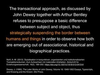 The transactional approach, as discussed by
John Dewey together with Arthur Bentley
refuses to presuppose a basic difference
between subject and object, thus
strategically suspending the border between
humans and things in order to observe how both
are emerging out of associational, historical and
biographical practices.
Nohl, A.-M. (2013). Sozialisation in konjunktiven, organisierten und institutionalisierten
Transaktionsräumen: Zum Aufwachsen mit materiellen Artefakten. Zeitschrift für
Erziehungswissenschaft, 16(2), 189–202. https://doi.org/10.1007/s11618-013-0419-8
Dewey, J. (1990). The Later Works of John Dewey, Volume 16: 1949-1952 Essays, Typescripts,
and Knowing and the Known. SIU Press.
Dewey, J. (1990). The Later Works of John Dewey, Volume 16: 1949-1952 Essays, Typescripts, and Knowing and the Known. SIU Press.
 