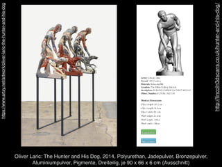 http://lincoln3dscans.co.uk/hunter-and-his-dog/
Oliver Laric: The Hunter and His Dog, 2014, Polyurethan, Jadepulver, Bronzepulver,  
Aluminiumpulver, Pigmente, Dreiteilig, je 90 x 66 x 6 cm (Ausschnitt)
https://www.artsy.net/artwork/oliver-laric-the-hunter-and-his-dog
 