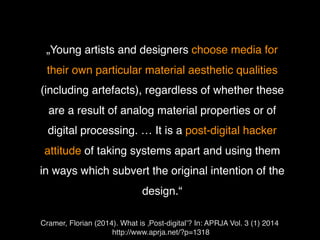 Cramer, Florian (2014). What is ‚Post-digital’? In: APRJA Vol. 3 (1) 2014
http://www.aprja.net/?p=1318
• „Young artists and designers choose media for
their own particular material aesthetic qualities
(including artefacts), regardless of whether these
are a result of analog material properties or of
digital processing. … It is a post-digital hacker
attitude of taking systems apart and using them
in ways which subvert the original intention of the
design.“
 
