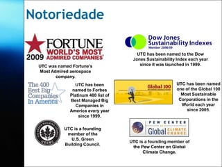 Notoriedade

                                        UTC has been named to the Dow
                                      Jones Sustainability Index each year
 UTC was named Fortune’s                 since it was launched in 1999.
 Most Admired aerospace
        company.
                UTC has been                              UTC has been named
               named to Forbes                            one of the Global 100
              Platinum 400 list of                          Most Sustainable
              Best Managed Big                             Corporations in the
                 Companies in                               World each year
              America every year                               since 2005.
                  since 1999.

           UTC is a founding
            member of the
              U.S. Green
                                     UTC is a founding member of
           Building Council.
                                      the Pew Center on Global
                                           Climate Change.
 