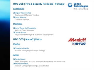 UTC CCS | Fire & Security Products | Portugal
Acreditação:

Miguel Vasconcelos
 Key Account Manager | Lisboa
Hugo Miranda
 Customer Service

Oradores:

Nuno Tasso de Figueiredo
 National Sales Manager
Carlos Nobre
 Key Account Manager & Business Development

UTC CCS | Marioff | Ibéria
Orador:

Francisco García,
 Account Manager | Industry & Energy

Apoio:

Daniel Bolea,
 Sales Manager y Account Manager |Transport & Infrastructure
Alfonso Pomeda,
 Account Manager | Building & Construction
 
