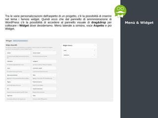 Menù & Widget
Tra le varie personalizzazioni dell'aspetto di un progetto, c'è la possibilità di inserire
nel tema i famosi widget. Quindi ecco che dal pannello di amministrazione di
WordPress c'è la possibilità di accedere al pannello visuale di drag&drop per
collocare i Widget dove desideriamo. Menù laterale a sinistra, voce Aspetto e poi
Widget.
 