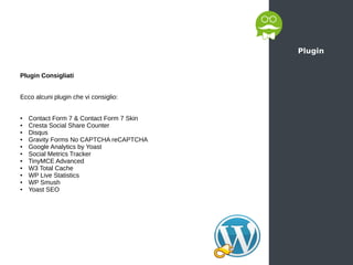 Plugin
Plugin Consigliati
Ecco alcuni plugin che vi consiglio:
● Contact Form 7 & Contact Form 7 Skin
● Cresta Social Share Counter
● Disqus
● Gravity Forms No CAPTCHA reCAPTCHA
● Google Analytics by Yoast
● Social Metrics Tracker
● TinyMCE Advanced
● W3 Total Cache
● WP Live Statistics
● WP Smush
● Yoast SEO
 