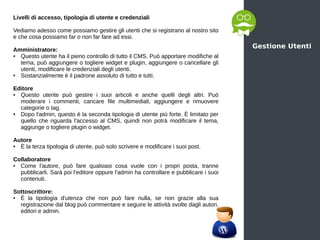 Gestione Utenti
Livelli di accesso, tipologia di utente e credenziali
Vediamo adesso come possiamo gestire gli utenti che si registrano al nostro sito
e che cosa possiamo far o non far fare ad essi.
Amministratore:
● Questo utente ha il pieno controllo di tutto il CMS. Può apportare modifiche al
tema, può aggiungere o togliere widget e plugin, aggiungere o cancellare gli
utenti, modificare le credenziali degli utenti.
● Sostanzialmente è il padrone assoluto di tutto e tutti.
Editore
● Questo utente può gestire i suoi articoli e anche quelli degli altri. Può
moderare i commenti, caricare file multimediali, aggiungere e rimuovere
categorie o tag.
● Dopo l'admin, questo è la seconda tipologia di utente più forte. È limitato per
quello che riguarda l'accesso al CMS, quindi non potrà modificare il tema,
aggiunge o togliere plugin o widget.
Autore
● È la terza tipologia di utente, può solo scrivere e modificare i suoi post.
Collaboratore
● Come l'autore, può fare qualsiasi cosa vuole con i propri posta, tranne
pubblicarli. Sarà poi l'editore oppure l'admin ha controllare e pubblicare i suoi
contenuti.
Sottoscrittore:
● È la tipologia d'utenza che non può fare nulla, se non grazie alla sua
registrazione dal blog può commentare e seguire le attività svolte dagli autori,
editori e admin.
 