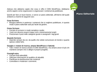 Piano Editoriale
Adesso che abbiamo capito che cosa ci offre il CMS WordPress, dobbiamo
anche sapere come organizzarci e organizzare i contenuti da pubblicare.
Quindi per fare un buon lavoro, ci serve un piano editoriale, all'interno del quale
andiamo a inserire le seguenti voci:
Cosa Scrivere
● Bisogna definire in partenza i contenuti che si vogliono pubblicare, in questo
modo il piano editoriale sarà più facile da gestire.
Come Scrivere
● Cercare di scrivere in modo semplice e pulito
● I testi non devono essere troppo corti o estremamente lunghi
● Posizionare il post nelle categorie giuste e assegnarli i tag giusti
Quando Scrivere
● Dipende sempre da voi, da quello che volete comunicare al mondo e quanto
spesso volete farlo.
Google e i motori di ricerca, amano WordPress e l'attività
● Tutti i motori di ricerca amano il CMS WordPress, ma amano ancor di più chi
mantiene sempre vivo e allegro il proprio progetto.
Consigli extra
● Cercare fonti attendibili
● Utilizzare informazioni di qualità e di attualità
● Pianificare la distribuzione dei contenuti
● Controllare e moderare i commenti.
 