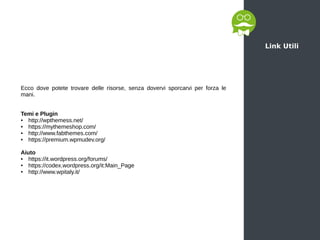 Link Utili
Ecco dove potete trovare delle risorse, senza dovervi sporcarvi per forza le
mani.
Temi e Plugin
● http://wpthemess.net/
● https://mythemeshop.com/
● http://www.fabthemes.com/
● https://premium.wpmudev.org/
Aiuto
● https://it.wordpress.org/forums/
● https://codex.wordpress.org/it:Main_Page
● http://www.wpitaly.it/
 