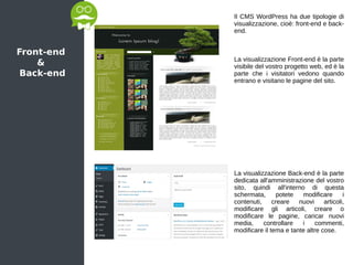 Front-end
&
Back-end
Il CMS WordPress ha due tipologie di
visualizzazione, cioè: front-end e back-
end.
La visualizzazione Front-end è la parte
visibile del vostro progetto web, ed è la
parte che i visitatori vedono quando
entrano e visitano le pagine del sito.
La visualizzazione Back-end è la parte
dedicata all'amministrazione del vostro
sito, quindi all'interno di questa
schermata, potete modificare i
contenuti, creare nuovi articoli,
modificare gli articoli, creare o
modificare le pagine, caricar nuovi
media, controllare i commenti,
modificare il tema e tante altre cose.
 