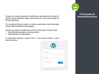 Il Pannello di
AmministrazioneIniziamo la nostra scoperta di WordPress direttamente da dietro le
quinte, quindi partiamo dalla parte back-end, cioè dal pannello di
amministrazione.
Per accedervi dovete essere un utente autorizzato, quindi dovreste
essere l'amministratore del progetto.
Quindi una volta che nella barra di URL del browser inserite il link:
● http://iltuosito.wordpress.com/wp-admin
● http://iltuosito.com/wp-admin
Vi ritroverete davanti a questo form in cui dovete inserire i vostri
dati di accesso
 