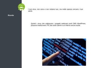 Ricorda
I tuoi virus, non sono e non restano tuoi, ma molto spesso cercano i tuoi
utenti.
Quindi i virus che colpiscono i progetti realizzati conil CMS WordPress,
possono trasformare i PC dei vostri utenti in un inferno senza uscita.
 