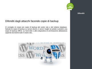 Difenditi
Difenditi dagli attacchi facendo copie di backup
Vi consiglio di creare più copie di backup del vostro sito e del relativo database.
Salvate la copia di backup su server diversi, è ancor meglio se potete custodire una
copia di backup offline, su hard disk o altro dispositivo di archiviazione abbastanza
capiente da tenere tutto il vostro sito..
 