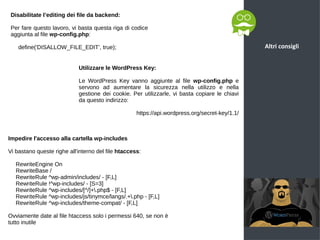 Altri consigli
Disabilitate l’editing dei file da backend:
Per fare questo lavoro, vi basta questa riga di codice
aggiunta al file wp-config.php:
define('DISALLOW_FILE_EDIT', true);
Utilizzare le WordPress Key:
Le WordPress Key vanno aggiunte al file wp-config.php e
servono ad aumentare la sicurezza nella utilizzo e nella
gestione dei cookie. Per utilizzarle, vi basta copiare le chiavi
da questo indirizzo:
https://api.wordpress.org/secret-key/1.1/
Impedire l'accesso alla cartella wp-includes
Vi bastano queste righe all'interno del file htaccess:
RewriteEngine On
RewriteBase /
RewriteRule ^wp-admin/includes/ - [F,L]
RewriteRule !^wp-includes/ - [S=3]
RewriteRule ^wp-includes/[^/]+.php$ - [F,L]
RewriteRule ^wp-includes/js/tinymce/langs/.+.php - [F,L]
RewriteRule ^wp-includes/theme-compat/ - [F,L]
Ovviamente date al file htaccess solo i permessi 640, se non è
tutto inutile
 