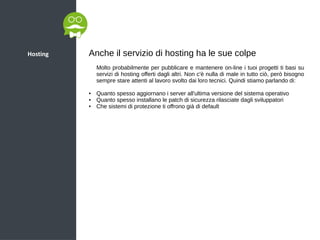Hosting Anche il servizio di hosting ha le sue colpe
Molto probabilmente per pubblicare e mantenere on-line i tuoi progetti ti basi su
servizi di hosting offerti dagli altri. Non c'è nulla di male in tutto ciò, però bisogno
sempre stare attenti al lavoro svolto dai loro tecnici. Quindi stiamo parlando di:
● Quanto spesso aggiornano i server all'ultima versione del sistema operativo
● Quanto spesso installano le patch di sicurezza rilasciate dagli sviluppatori
● Che sistemi di protezione ti offrono già di default
 