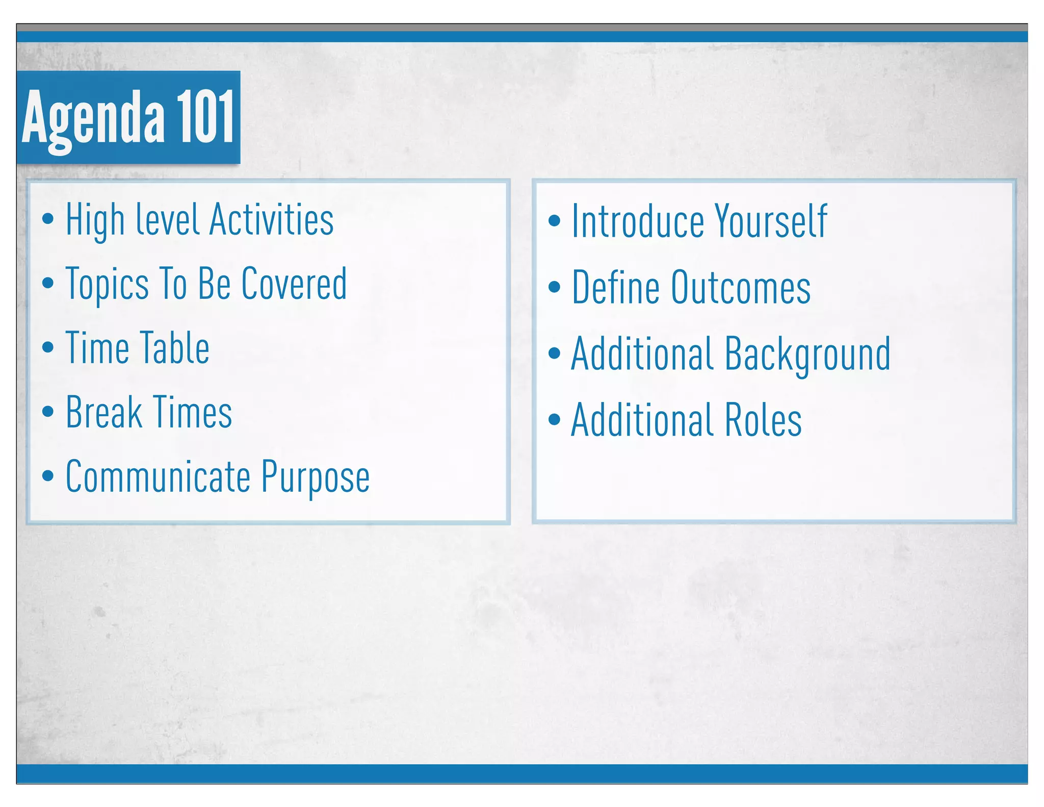 Agenda 101
• High level Activities
• Topics To Be Covered
• Time Table
• Break Times
• Communicate Purpose
• Introduce Yourself
• Deﬁne Outcomes
• Additional Background
• Additional Roles
 