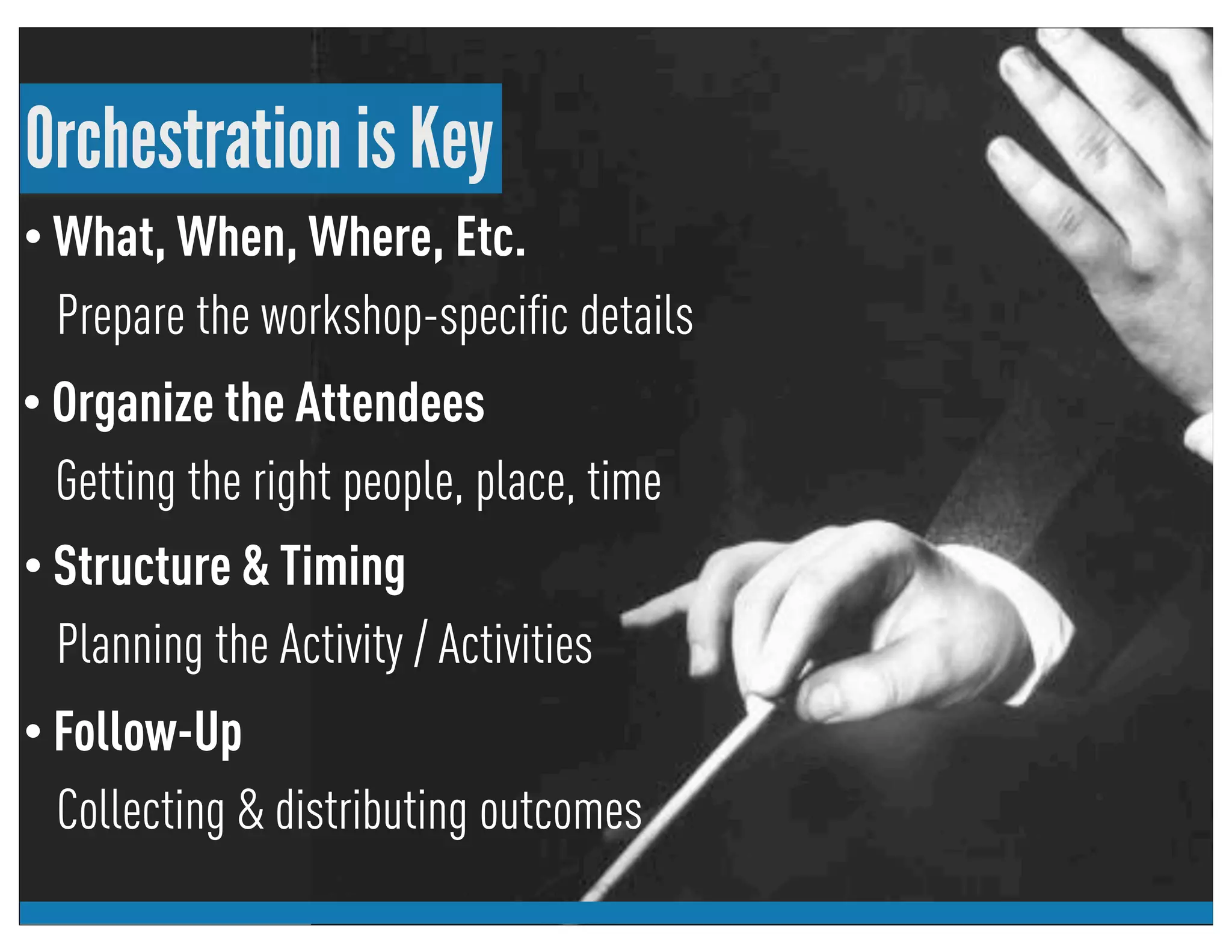 Orchestration is Key
• What, When, Where, Etc.
Prepare the workshop-speciﬁc details
• Follow-Up
Collecting & distributing outcomes
• Structure & Timing
Planning the Activity / Activities
• Organize the Attendees
Getting the right people, place, time
 