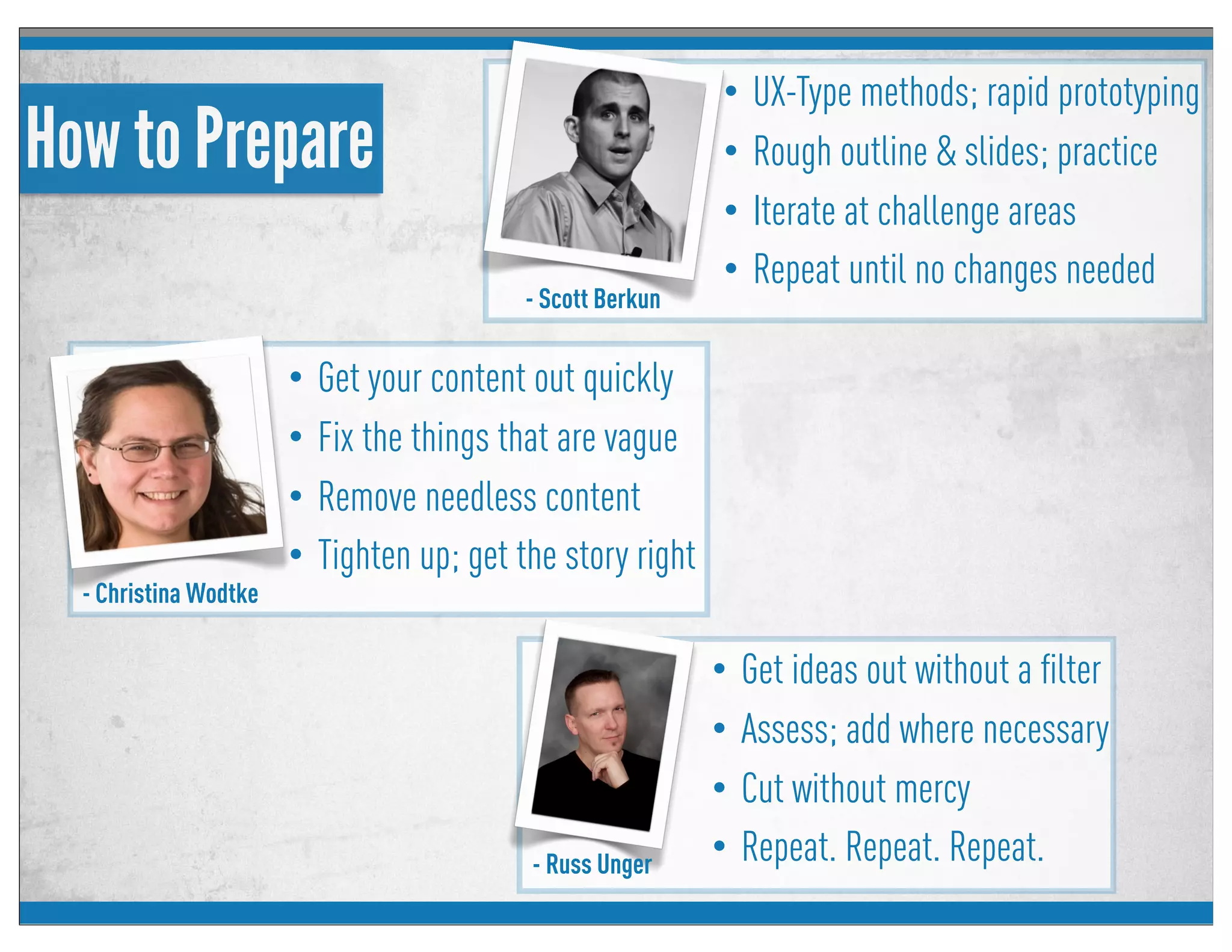 - Russ Unger
- Scott Berkun
How to Prepare
• UX-Type methods; rapid prototyping
• Rough outline & slides; practice
• Iterate at challenge areas
• Repeat until no changes needed
- Christina Wodtke
• Get your content out quickly
• Fix the things that are vague
• Remove needless content
• Tighten up; get the story right
• Get ideas out without a ﬁlter
• Assess; add where necessary
• Cut without mercy
• Repeat. Repeat. Repeat.
 